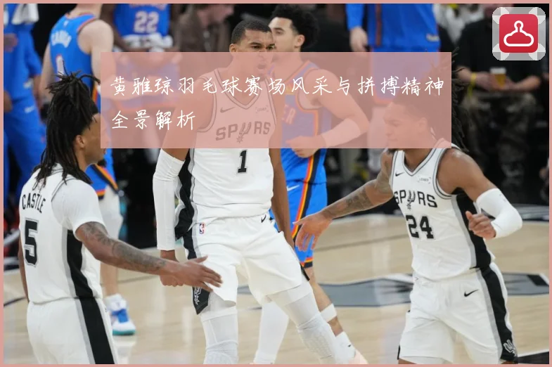 黄雅琼羽毛球赛场风采与拼搏精神全景解析