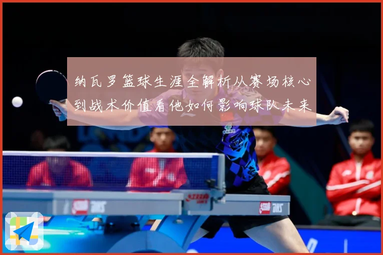 纳瓦罗篮球生涯全解析从赛场核心到战术价值看他如何影响球队未来发展