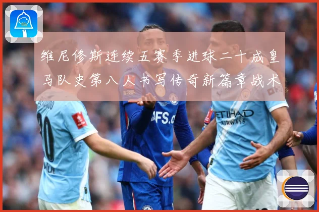 维尼修斯连续五赛季进球二十成皇马队史第八人书写传奇新篇章战术观察