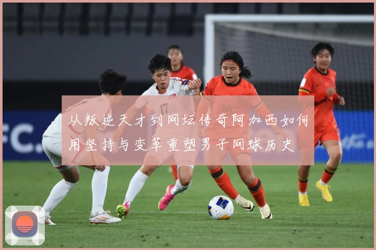 从叛逆天才到网坛传奇阿加西如何用坚持与变革重塑男子网球历史