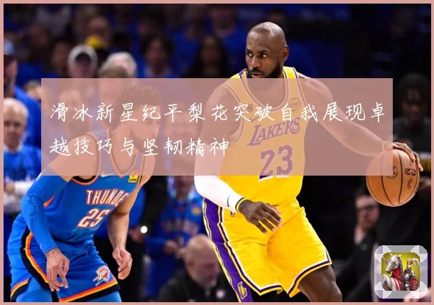 滑冰新星纪平梨花突破自我展现卓越技巧与坚韧精神